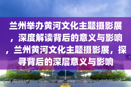 蘭州舉辦黃河文化主題攝影展，深度解讀背后的意義與影響，蘭州黃河文化主題攝影展，探尋背后的深層意義與影響