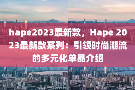 hape2023最新款，Hape 2023最新款系列：引領(lǐng)時(shí)尚潮流的多元化單品介紹