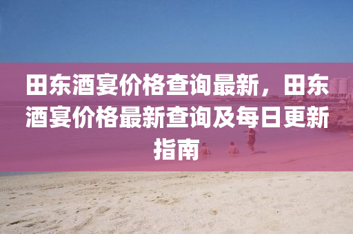 田東酒宴價格查詢最新，田東酒宴價格最新查詢及每日更新指南液壓動力機械,元件制造