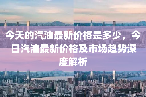 今天的汽油最新價格是多少，今日汽油最新價格及市場趨勢深度解析液壓動力機械,元件制造