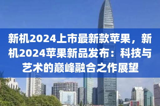 新機2024上市最新款蘋果，新機2024蘋果新品發(fā)布：科技與藝術的巔峰融合之作展望