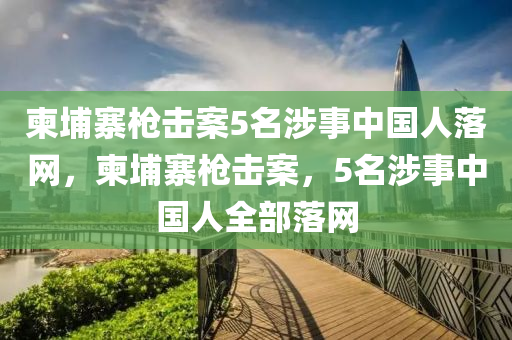 柬埔寨槍擊案5名涉事中國人落網(wǎng)，柬埔寨槍擊案液壓動力機械,元件制造，5名涉事中國人全部落網(wǎng)