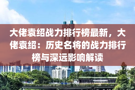 大佬袁紹戰(zhàn)力排行榜最新，大佬袁紹：歷史名將的戰(zhàn)力排行榜與深遠(yuǎn)影響解讀液壓動(dòng)力機(jī)械,元件制造