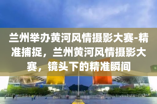 蘭州舉辦黃河風情攝影大賽-精準捕捉，蘭州黃河風情攝影大賽，鏡頭下的精準瞬間