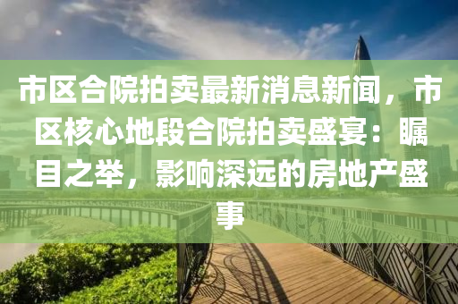 市區(qū)合院拍賣最新消息新聞，市區(qū)核心地段合院拍賣盛宴：矚目之舉，影響深遠(yuǎn)的房地產(chǎn)盛事液壓動(dòng)力機(jī)械,元件制造