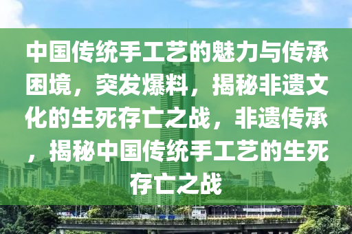 中國(guó)傳統(tǒng)手工藝的魅力與傳承困境，突發(fā)爆料，揭秘非遺文化的生死存亡之戰(zhàn)，非遺傳承，揭秘中國(guó)傳統(tǒng)手工藝的生死存亡之戰(zhàn)液壓動(dòng)力機(jī)械,元件制造