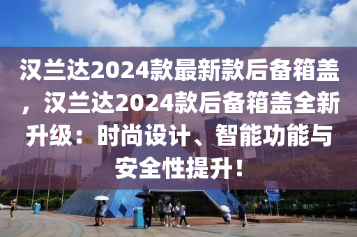 漢蘭達(dá)2024款最新款后備箱蓋，漢蘭達(dá)2024款后備箱蓋全新升級(jí)：時(shí)尚設(shè)計(jì)、智能功能與安全性提升！