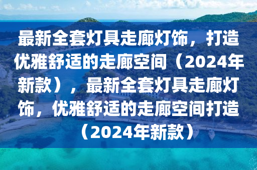 最新全套燈具走廊燈飾，打造優(yōu)雅舒適的走廊空間（2024年新款），最新全套燈具走廊燈飾，優(yōu)雅舒適的走廊空間打造（20液壓動(dòng)力機(jī)械,元件制造24年新款）