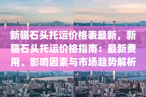 新疆石頭托運價格表最新，新疆石頭托運價格指南：最新費用、影響因素與市場趨勢解析