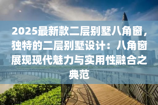 2025最新款二層別墅八角窗，獨特的二層別墅設(shè)計：八角窗展現(xiàn)現(xiàn)代魅力與實用性融合之典范