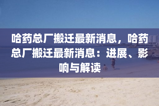 哈藥總廠搬遷最新消息，哈藥總廠搬遷最新消息：進展、影響與解讀