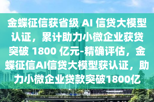 金蝶征信獲省級 AI 信貸大模型認證，累計助力小微企業(yè)獲貸突破 1800 億元-精確評估，金蝶征信AI信貸大模型獲認證，助力小微企業(yè)貸款突破1800億