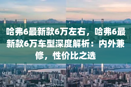 哈弗6最新款6萬左右，哈弗6最新款6萬車型深度解析：內(nèi)外兼修，性價比之選