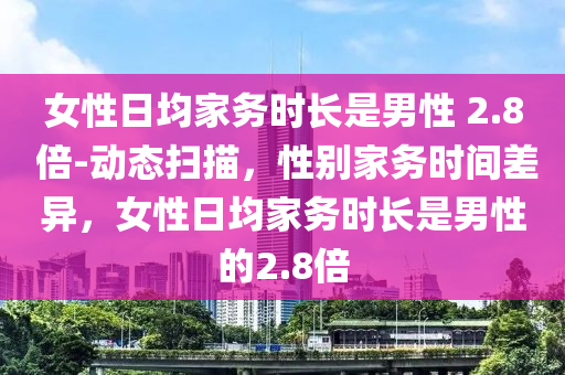 女性日均家務(wù)時長是男性 2.8 倍-動態(tài)掃描，性別家務(wù)時間差異，女性日均家務(wù)時長是男性的2.8倍液壓動力機械,元件制造