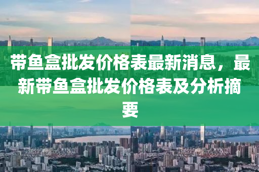 帶液壓動力機械,元件制造魚盒批發(fā)價格表最新消息，最新帶魚盒批發(fā)價格表及分析摘要