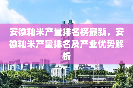 安徽秈米產量排名榜最新，安徽秈米產量排名及產業(yè)優(yōu)勢解析