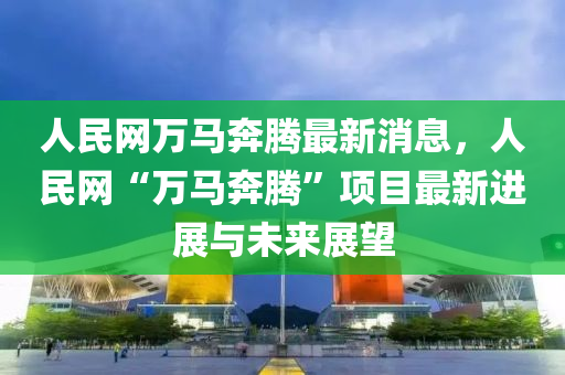 人民網(wǎng)萬馬奔騰最新消息，人民網(wǎng)“萬馬奔騰”項目最新進展與未來展望液壓動力機械,元件制造