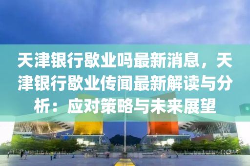 天津銀行歇業(yè)嗎最新消息，天津銀行歇業(yè)傳聞最新解讀與分析：應對策略與未來展望