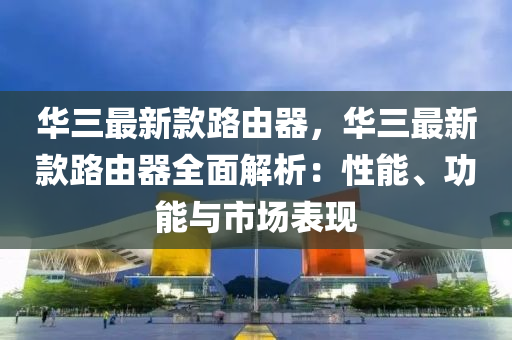 華三最新款路由器，華三最新款路由器全面解析：性能、功能與市場表現(xiàn)