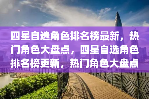 四星自選角色排名榜最新，熱門角色大盤點，四星自選角色排名榜更新，熱門角色大盤點液壓動力機械,元件制造