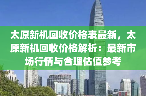 太原新機回收價格表最新，太原新機回收價格解析：最新市場行情與合液壓動力機械,元件制造理估值參考