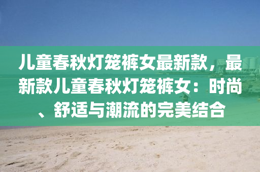 兒童春秋燈籠褲女最新款，最新款兒童春秋燈籠褲女：時尚、舒適與潮流的完美結合液壓動力機械,元件制造