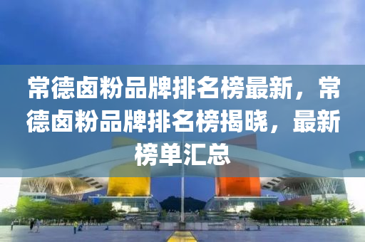 常德鹵粉品牌排名榜最新，常德鹵粉品牌排名榜揭曉，最新榜單匯總