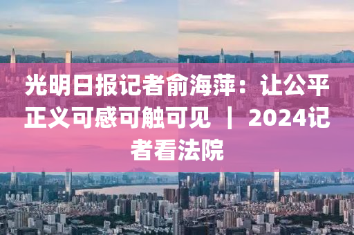 光明日?qǐng)?bào)記者俞海萍：讓公平正義可感可觸可見 ｜ 2024記者看法院液壓動(dòng)力機(jī)械,元件制造