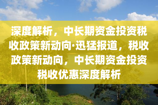 深度解析，中長期資金投資稅收政策新動向·迅猛報道，稅收政策新動向，中長期資金投資稅收優(yōu)惠深度解析