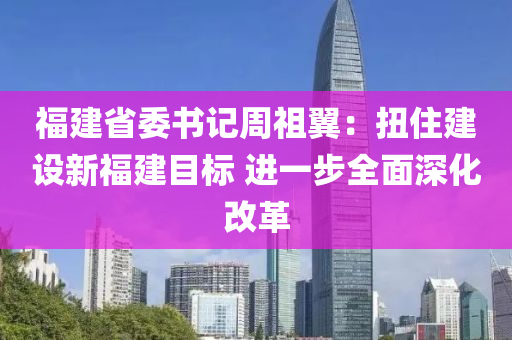 福建省委書記周祖翼：扭住建設(shè)新液壓動(dòng)力機(jī)械,元件制造福建目標(biāo) 進(jìn)一步全面深化改革