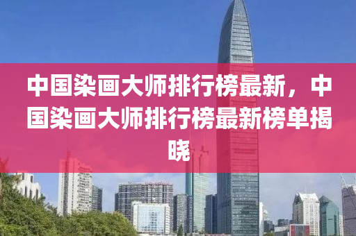 中國染畫大師排行榜最新，中國染畫大師排行榜最新榜單揭曉液壓動(dòng)力機(jī)械,元件制造