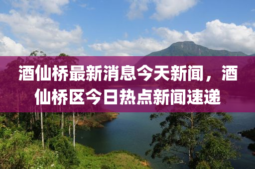 酒仙橋最新消息今天新聞，酒仙橋區(qū)今日熱點新聞速遞