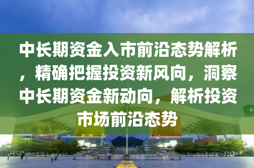 中長期資金入市前沿態(tài)勢解析，精確把握投資新風向，洞察中長期資金新動向，解析投資市場前沿態(tài)勢