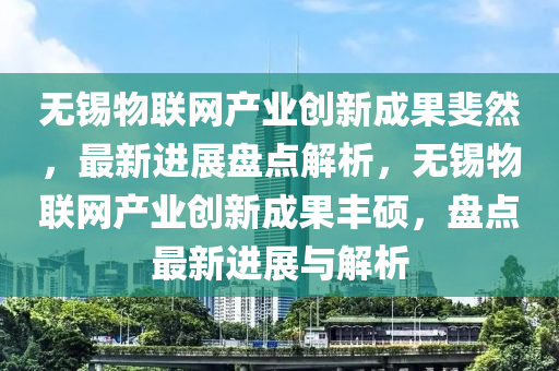 無錫物聯(lián)網(wǎng)產(chǎn)業(yè)創(chuàng)新成果斐然，最新進展盤點解析，無錫物聯(lián)網(wǎng)產(chǎn)業(yè)創(chuàng)新成果豐碩，盤點最新進展與解析