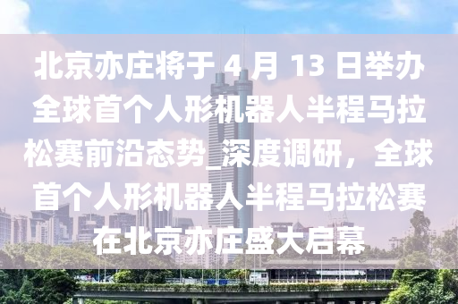 北京亦莊將于 4 月 13 日舉辦全球首個人形機(jī)器人半程馬拉松賽前沿態(tài)勢_深度調(diào)研，全球首個人形機(jī)器人半程馬拉松賽在北京亦莊盛大啟幕