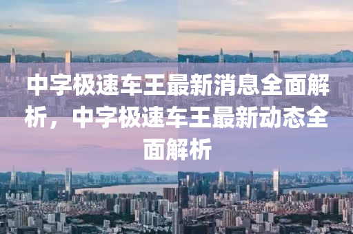 中字極速車王最新消息全面解析，中字極速車王最新動態(tài)全面解析