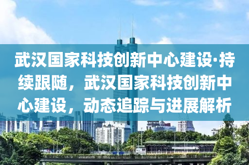 武漢國家科技創(chuàng)新中心建設·持續(xù)跟隨，武漢國家科技創(chuàng)新中心建設，動態(tài)追蹤與進展解析