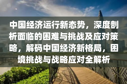 中國經(jīng)濟運行新態(tài)勢，深度剖析面臨的困難與挑戰(zhàn)及應對策略，解碼中國經(jīng)濟新格局，困境挑戰(zhàn)與戰(zhàn)略應對全解析