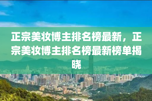 正宗美妝博主排名榜最新，正宗美妝博主排名榜最新榜單揭曉