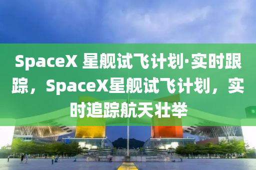 SpaceX 星艦試飛計(jì)劃·實(shí)時(shí)跟蹤，SpaceX星艦試飛計(jì)劃，實(shí)時(shí)追蹤航天壯舉液壓動力機(jī)械,元件制造