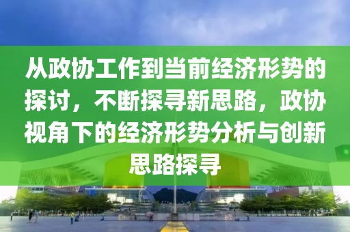 從政協(xié)工作到當前經(jīng)濟形勢的探討，不斷探尋新思路，政協(xié)視角下的經(jīng)濟形勢分析與創(chuàng)新思路探尋