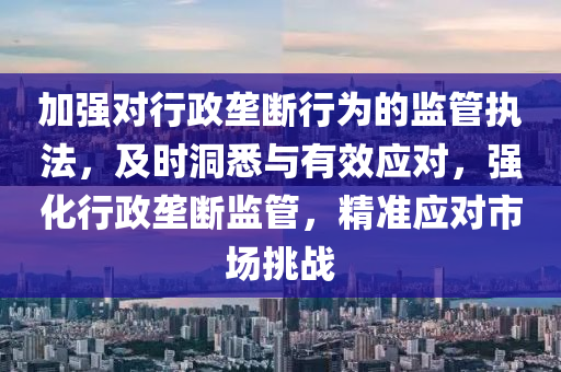 加強(qiáng)對行政壟斷行為的監(jiān)管執(zhí)法，及時洞悉與有效應(yīng)對，強(qiáng)化行政壟斷監(jiān)管，精準(zhǔn)應(yīng)對市場挑戰(zhàn)