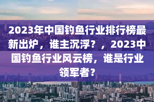 2023年中國(guó)釣魚行業(yè)排行榜最新出爐，誰主沉?。?，2023中國(guó)釣魚行業(yè)風(fēng)云榜，誰是行業(yè)領(lǐng)軍者？