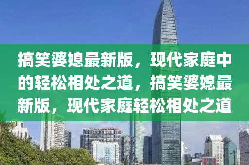 搞笑婆媳液壓動力機械,元件制造最新版，現(xiàn)代家庭中的輕松相處之道，搞笑婆媳最新版，現(xiàn)代家庭輕松相處之道