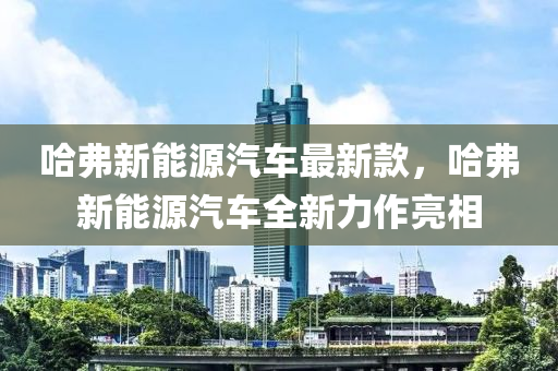 哈弗新能源汽車最新款，哈弗新能源汽車全新力作亮相