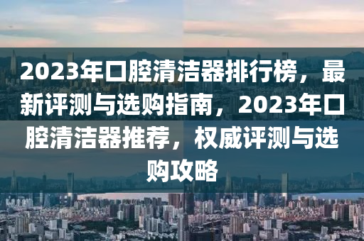 2023年口腔清潔器排行榜，最新評測與選購指南，2023年口腔清潔器推薦，權威評測與選購攻略