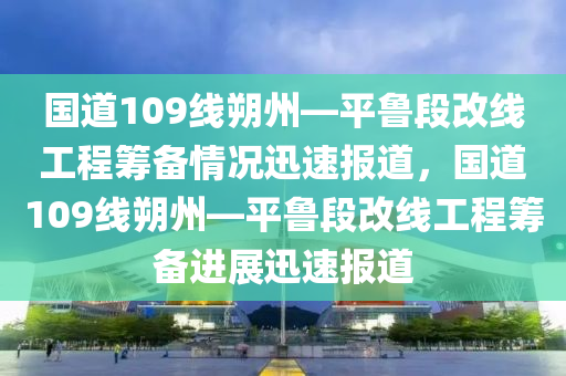 國道109線朔州—平魯段改線工程籌備情況迅速報道，國道109線朔州—平魯段改線工程籌備進展迅速報道