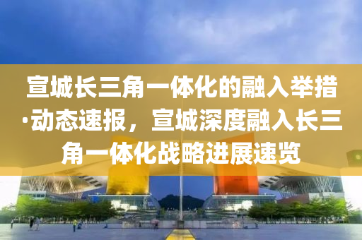 宣城長三角一體化的融入舉措·動態(tài)速報，宣城深度融入長三角一體化戰(zhàn)略進展速覽