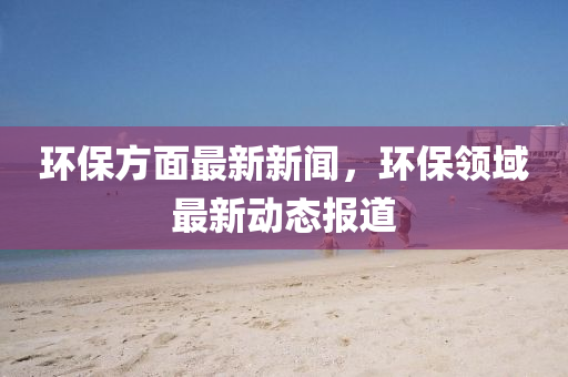 環(huán)保方面最液壓動力機械,元件制造新新聞，環(huán)保領(lǐng)域最新動態(tài)報道