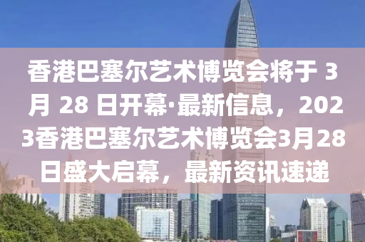 香港巴塞爾藝術(shù)博覽會(huì)將于 3 月 28 日開幕·最新信息，2023香港巴塞爾藝術(shù)博覽會(huì)3月28日盛大啟幕，最新資訊速遞